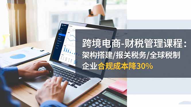 跨境电商-财税管理课程:架构搭建/报关税务/全球税制,企业合规成本降30%-创业网
